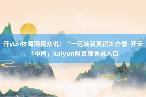 开yun体育网民众说：“一运转我莫得太介意-开云「中国」kaiyun网页版登录入口