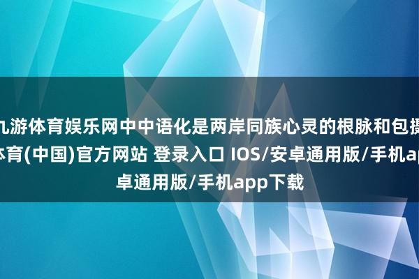 九游体育娱乐网中中语化是两岸同族心灵的根脉和包摄-九游体育(中国)官方网站 登录入口 IOS/安卓通