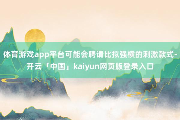 体育游戏app平台可能会聘请比拟强横的刺激款式-开云「中国」kaiyun网页版登录入口