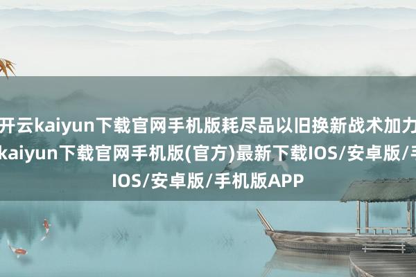 开云kaiyun下载官网手机版耗尽品以旧换新战术加力扩围-开云kaiyun下载官网手机版(官方)最新